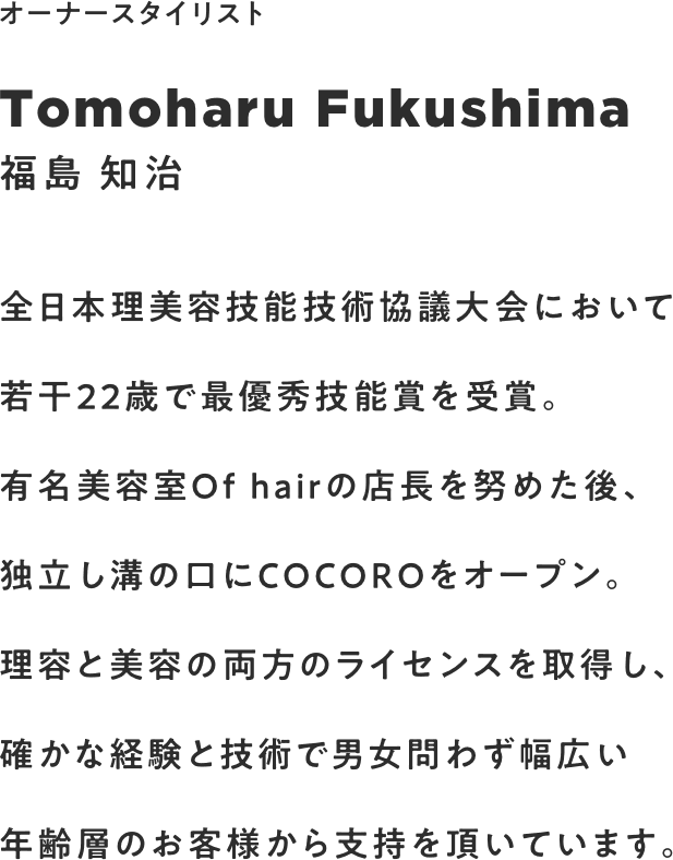 全日本理美容技能技術協議大会において若干22歳で最優秀技能賞を受賞。有名美容室Of hairの店長を努めた後、独立し溝の口にCOCOROをオープン。確かな経験と技術で男女問わず幅広い年齢層のお客様から支持を頂いています。